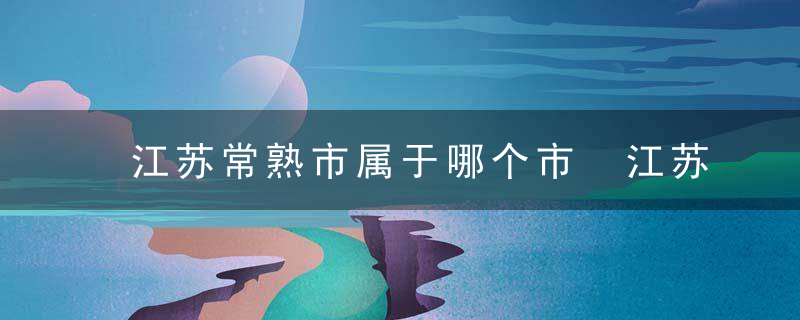 江苏常熟市属于哪个市 江苏常熟市的介绍